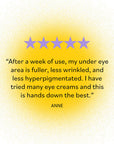 Five Star Rating by ANNE: “After a week of use, my under eye area is fuller, less wrinkled, and less hyperpigmented. I have tried many eye creams and this is hands down the best.”