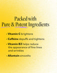 'Packed with Pure & Potent Ingredients' listing Vitamin C to brighten, Caffeine to depuff and tighten, Vitamin B3 to reduce fine lines and wrinkles, and Allantoin to smooth.