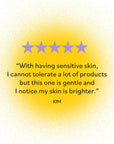 Five stars rating by KIM: 'With having sensitive skin, I cannot tolerate a lot of products but this one is gentle and I notice my skin is brighter.