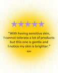 Five-star review by Kim: 'With having sensitive skin, I cannot tolerate a lot of products but this one is gentle and I notice my skin is brighter.