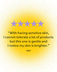 Five-star review by Kim: 'With having sensitive skin, I cannot tolerate a lot of products but this one is gentle and I notice my skin is brighter.