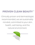 Proven Clean Beauty. Clinically proven and dermatologist, recommended, we are sustainably minded, committed to your skin health, well-being, and the natural environment. 